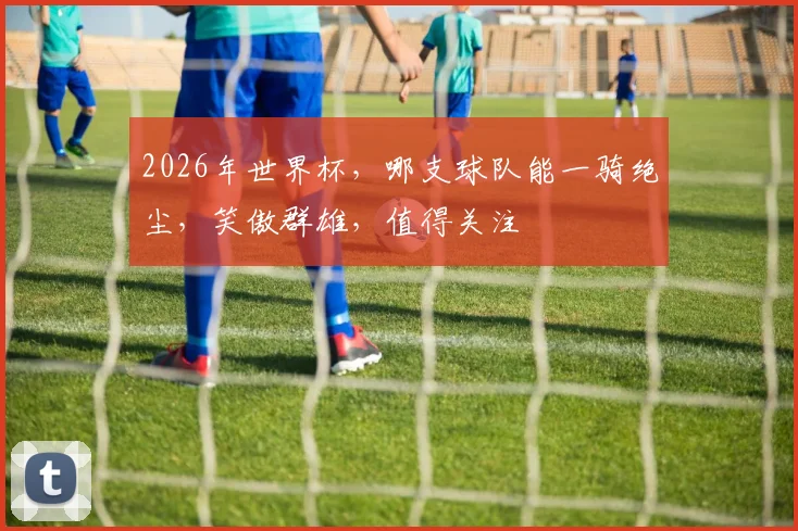 2026年世界杯，哪支球队能一骑绝尘，笑傲群雄，值得关注