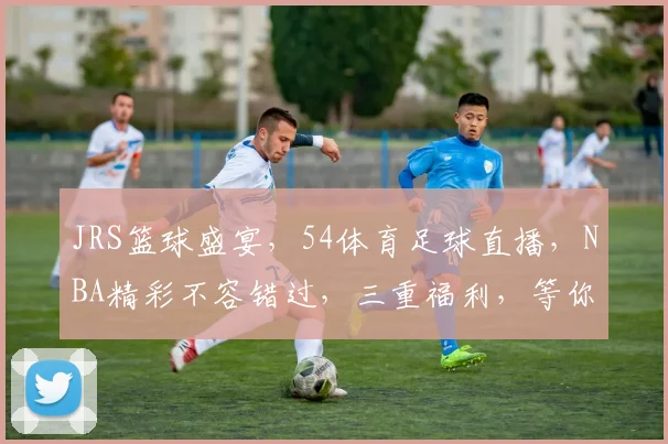 JRS篮球盛宴，54体育足球直播，NBA精彩不容错过，三重福利，等你来战