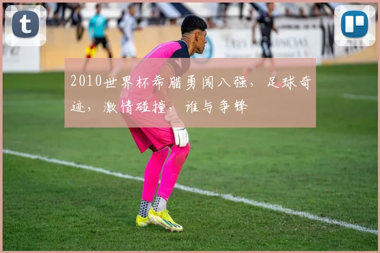 2010世界杯希腊勇闯八强，足球奇迹，激情碰撞，谁与争锋