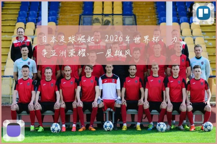 日本足球崛起，2026年世界杯，力争亚洲荣耀，一展雄风