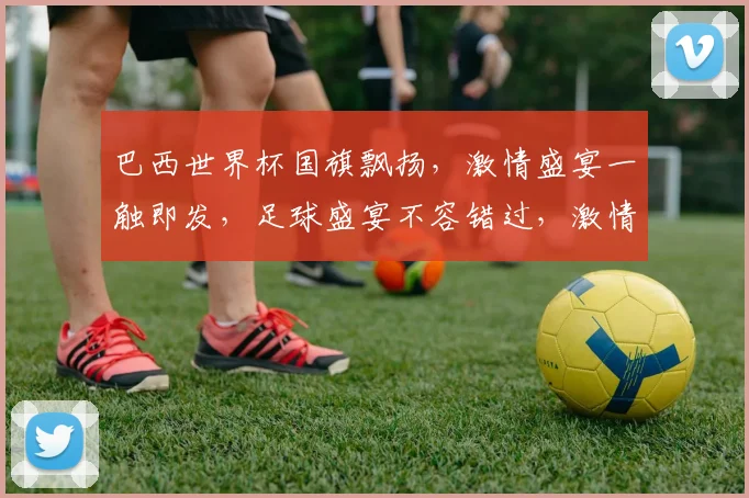 巴西世界杯国旗飘扬，激情盛宴一触即发，足球盛宴不容错过，激情燃动