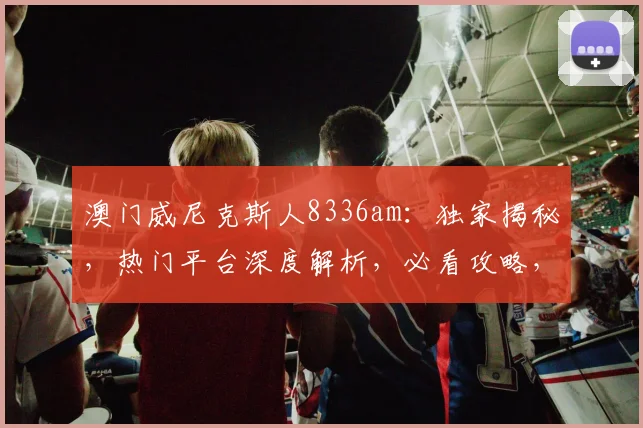 澳门威尼克斯人8336am：独家揭秘，热门平台深度解析，必看攻略，不容错过