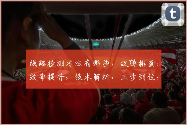 线路检测方法有哪些，故障排查，效率提升，技术解析，三步到位，优化方案，一网打尽。
