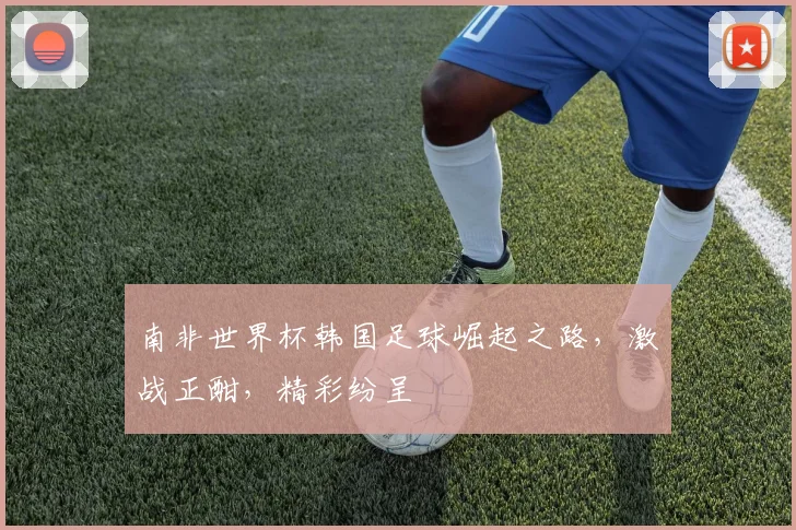 南非世界杯韩国足球崛起之路，激战正酣，精彩纷呈