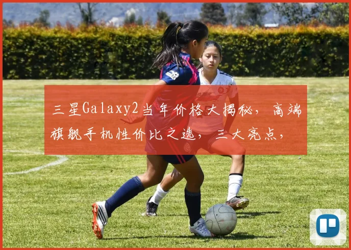 三星Galaxy2当年价格大揭秘，高端旗舰手机性价比之选，三大亮点，值得收藏