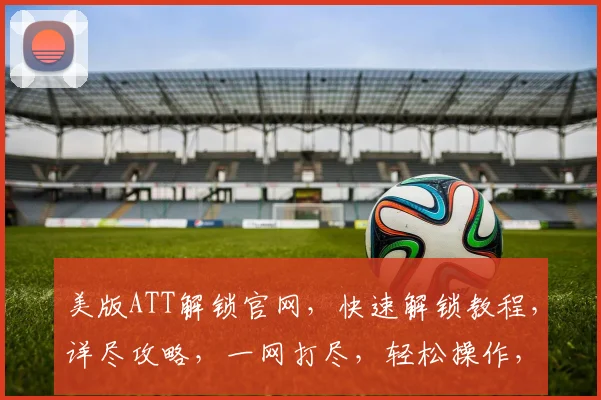 美版ATT解锁官网，快速解锁教程，详尽攻略，一网打尽，轻松操作，三步解锁成功，必看