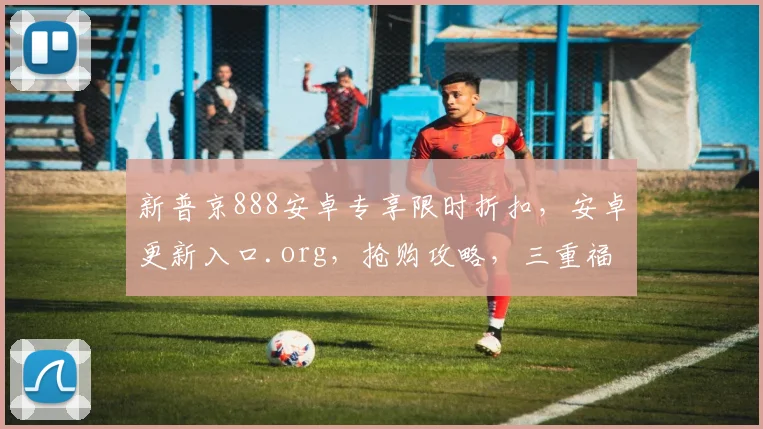 新普京888安卓专享限时折扣，安卓更新入口.org，抢购攻略，三重福利，不容错过，速来体验