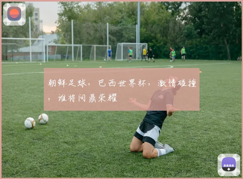 朝鲜足球，巴西世界杯，激情碰撞，谁将问鼎荣耀